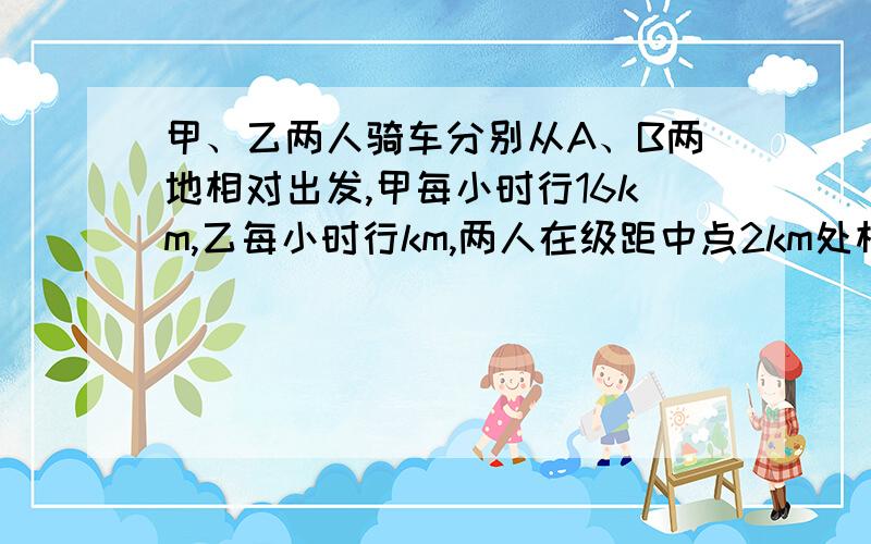 甲、乙两人骑车分别从A、B两地相对出发,甲每小时行16km,乙每小时行km,两人在级距中点2km处相遇.求A、B两地相距多少千米?乙每小时行14km..........................