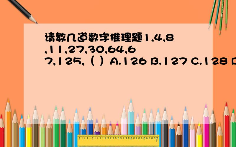 请教几道数字推理题1,4,8,11,27,30,64,67,125,（ ）A.126 B.127 C.128 D.12935 ,35 ,23 ,34 ,（ ）A.811 B.1318 C.2125 D.2325