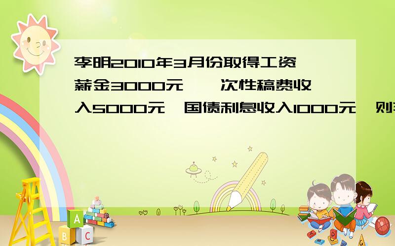 李明2010年3月份取得工资薪金3000元,一次性稿费收入5000元,国债利息收入1000元,则李明3月份应缴纳个人