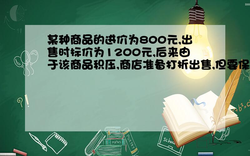 某种商品的进价为800元,出售时标价为1200元,后来由于该商品积压,商店准备打折出售,但要保证利润不低于5不低于百分之五,则至少可以打几折、用不等式!