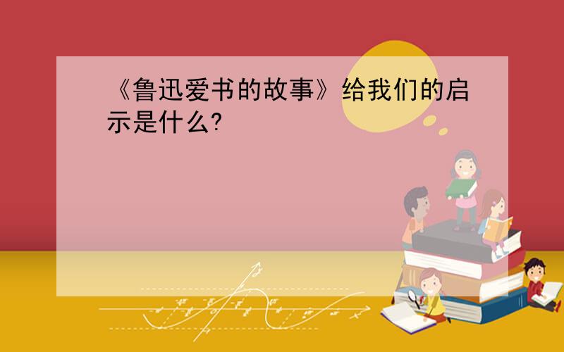 《鲁迅爱书的故事》给我们的启示是什么?