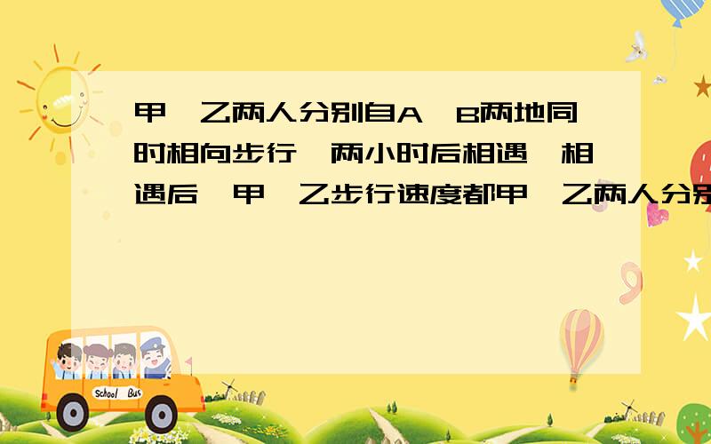 甲、乙两人分别自A,B两地同时相向步行,两小时后相遇,相遇后,甲、乙步行速度都甲、乙两人分别自A，B两地同时相向步行，两小时后相遇，相遇后，甲、乙步行速度都提高了1千米/小时，当甲