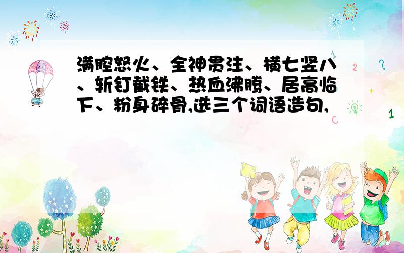 满腔怒火、全神贯注、横七竖八、斩钉截铁、热血沸腾、居高临下、粉身碎骨,选三个词语造句,