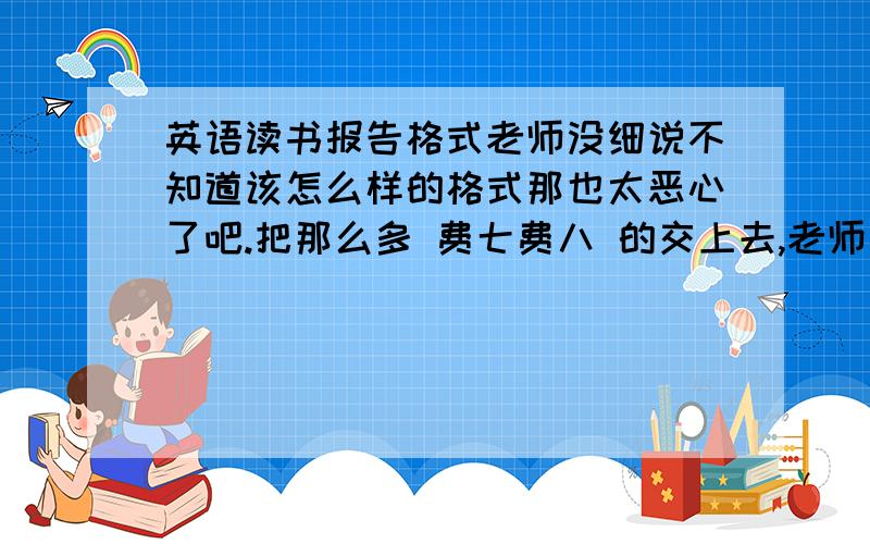 英语读书报告格式老师没细说不知道该怎么样的格式那也太恶心了吧.把那么多 费七费八 的交上去,老师不也看得要头晕了啊求知道的告诉一下读书报告 按照什么格式?