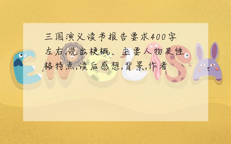 三国演义读书报告要求400字左右,说出梗概、主要人物及性格特点,读后感想,背景,作者