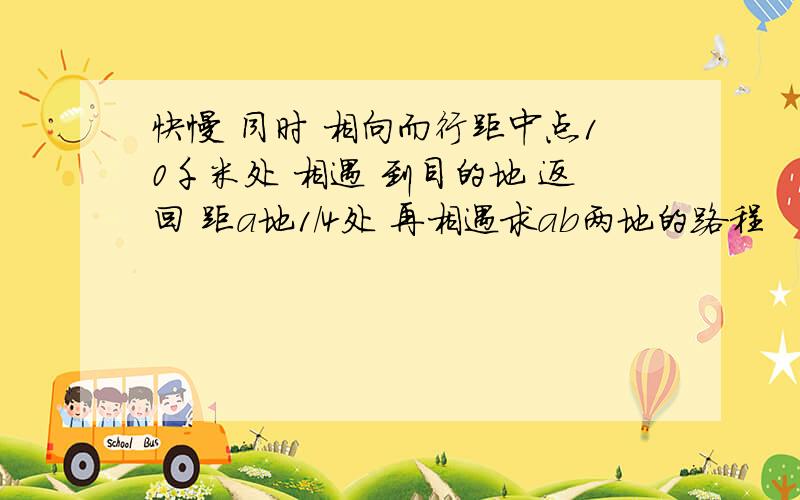 快慢 同时 相向而行距中点10千米处 相遇 到目的地 返回 距a地1/4处 再相遇求ab两地的路程