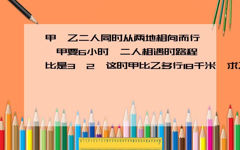 甲、乙二人同时从两地相向而行,甲要6小时,二人相遇时路程比是3∶2,这时甲比乙多行18千米,求乙书速度.要过程.谢谢!甲、乙二人同时从两地相向而行,甲要6小时行完,二人相遇时路程比是3∶2,