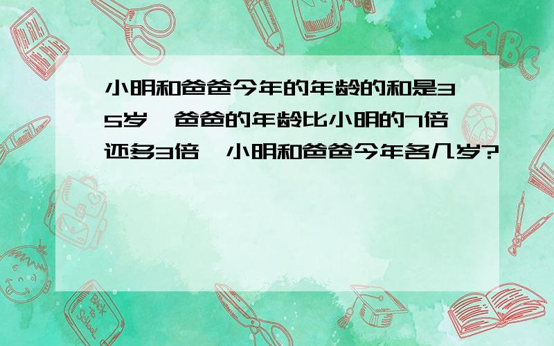 小明和爸爸今年的年龄的和是35岁,爸爸的年龄比小明的7倍还多3倍,小明和爸爸今年各几岁?