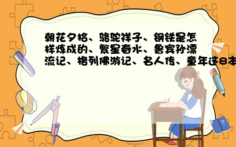 朝花夕拾、骆驼祥子、钢铁是怎样炼成的、繁星春水、鲁宾孙漂流记、格列佛游记、名人传、童年这8本书读后感这8本书的读后感、主要内容、主要人物分析、经典情节要每本书都有,主要内