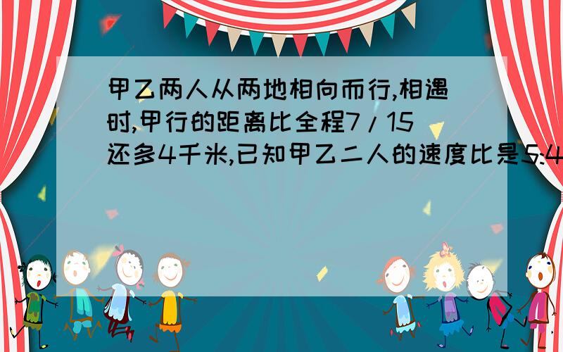 甲乙两人从两地相向而行,相遇时,甲行的距离比全程7/15还多4千米,已知甲乙二人的速度比是5:4,求两距离