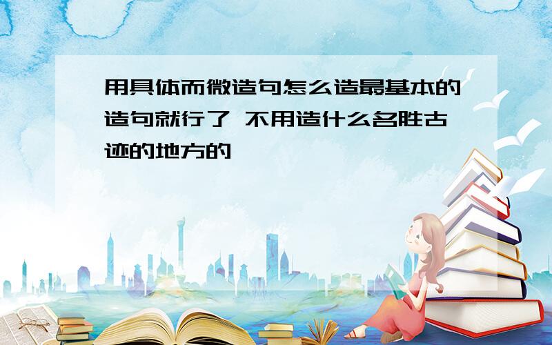 用具体而微造句怎么造最基本的造句就行了 不用造什么名胜古迹的地方的