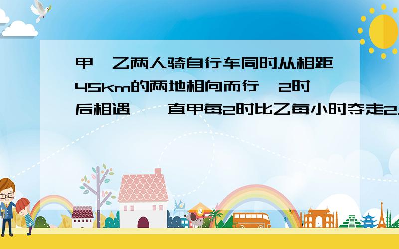 甲、乙两人骑自行车同时从相距45km的两地相向而行,2时后相遇,一直甲每2时比乙每小时夺走2.5km.求甲、乙两人的速度?