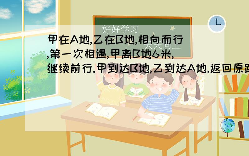 甲在A地,乙在B地,相向而行,第一次相遇,甲离B地6米,继续前行.甲到达B地,乙到达A地,返回原路,第二