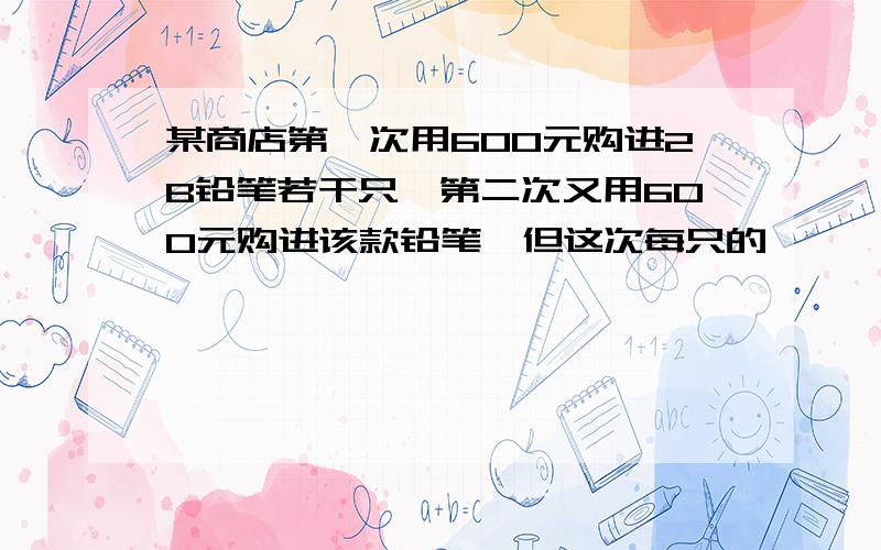 某商店第一次用600元购进2B铅笔若干只,第二次又用600元购进该款铅笔,但这次每只的