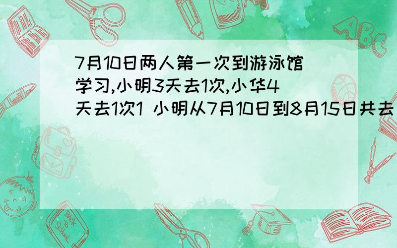 7月10日两人第一次到游泳馆学习,小明3天去1次,小华4天去1次1 小明从7月10日到8月15日共去了多少次2 小华从7月10日到8月15日共去了多少次3 他们两人同时在游泳馆学习的日期分别是多少4若游泳