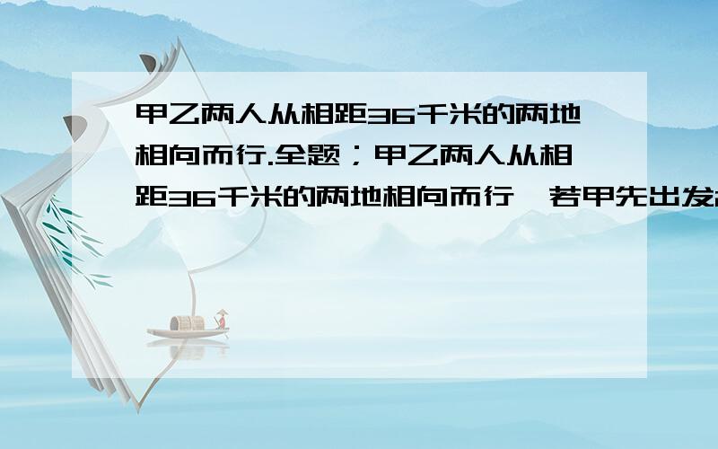 甲乙两人从相距36千米的两地相向而行.全题；甲乙两人从相距36千米的两地相向而行,若甲先出发2小时,则乙动身2.5小时人相遇；若乙先出发2小时,则甲动身3小时后相遇,求甲,乙两人的速度．一