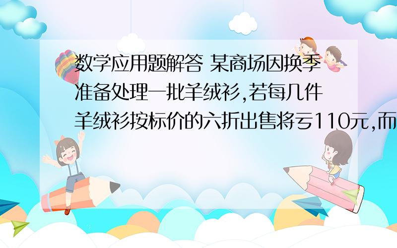 数学应用题解答 某商场因换季准备处理一批羊绒衫,若每几件羊绒衫按标价的六折出售将亏110元,而按标价的八折出售每件将赚70元.问每件羊绒衫的标价是多少元?进价是多少元 ?