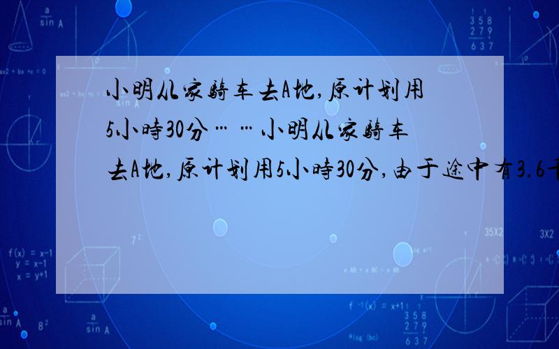 小明从家骑车去A地,原计划用5小时30分……小明从家骑车去A地,原计划用5小时30分,由于途中有3.6千米的道路不平,行这段路的速度相当于原速度的4分之3,因此晚了12分钟,小明家距离地的路程是