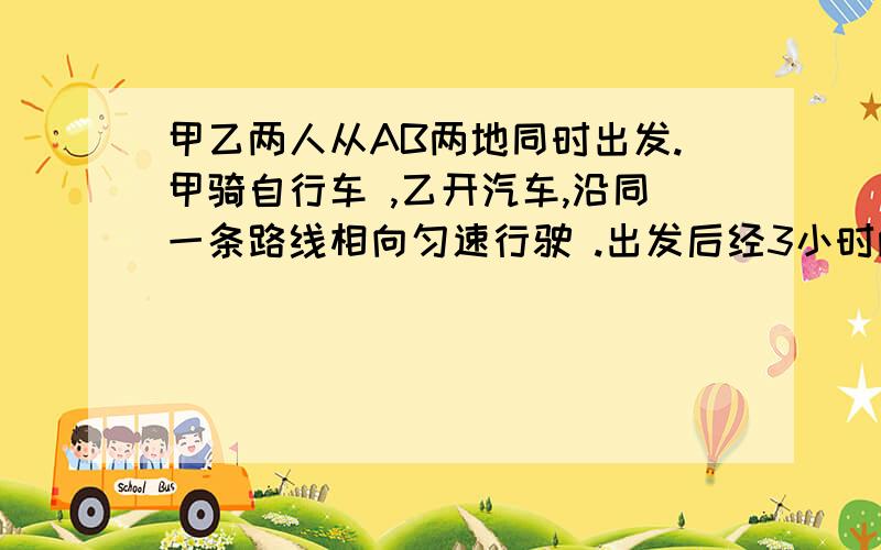 甲乙两人从AB两地同时出发.甲骑自行车 ,乙开汽车,沿同一条路线相向匀速行驶 .出发后经3小时两人相遇.已知在相遇时 乙比甲多行90千米,相遇后经1小时乙到达 B地,问甲乙行驶的速度分别是多