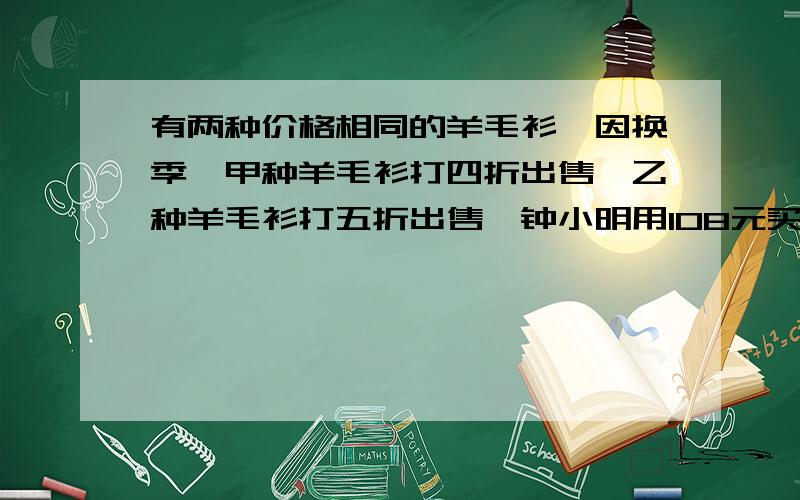 有两种价格相同的羊毛衫,因换季,甲种羊毛衫打四折出售,乙种羊毛衫打五折出售,钟小明用108元买这两种羊衫各一件,这两种羊毛衫原价每件多少元?用方程解哦！