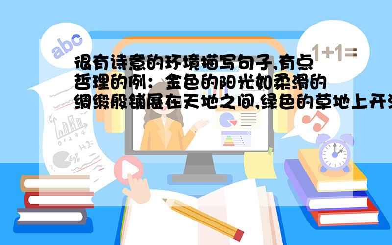 很有诗意的环境描写句子,有点哲理的例：金色的阳光如柔滑的绸缎般铺展在天地之间,绿色的草地上开满白色的雏菊,在阳光下幸福的吐着黄蕊……,答得好有分和言情书里差不多的感觉