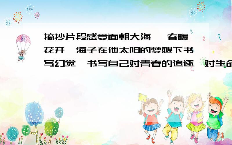 摘抄片段感受面朝大海 ,春暖花开,海子在他太阳的梦想下书写幻觉,书写自己对青春的追逐,对生命的歌唱.炽热的阳光,他以此作为信仰.生活艰苦,他不放弃创作,亲人不解,他依然坚持镌刻.他性