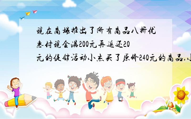 现在商场推出了所有商品八折优惠付现金满200元再返还20元的促销活动小杰买了原价240元的商品,小明买了原价260元的商品,请你帮忙算一算小杰、小明各应实际付款多少元?