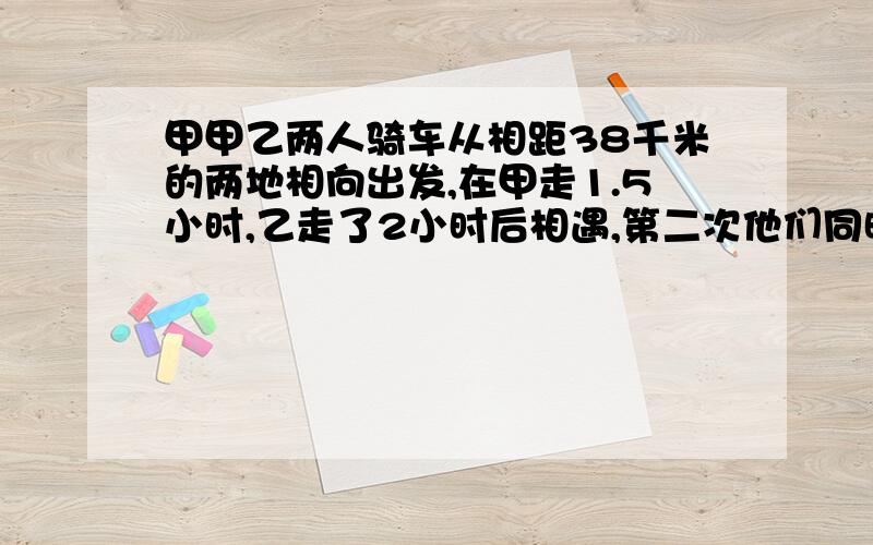 甲甲乙两人骑车从相距38千米的两地相向出发,在甲走1.5小时,乙走了2小时后相遇,第二次他们同时从两队相出发,经过1小时15分,还相距10.5千米,求甲乙两人骑车的速度