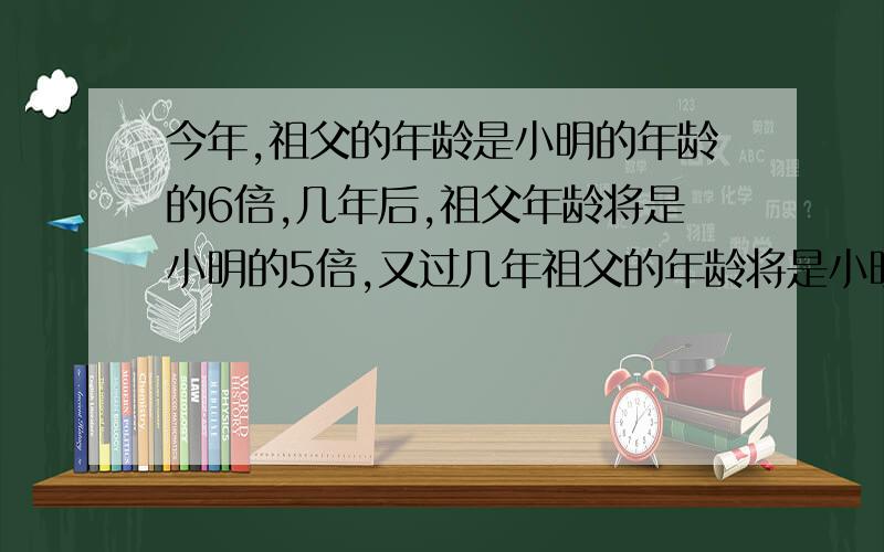 今年,祖父的年龄是小明的年龄的6倍,几年后,祖父年龄将是小明的5倍,又过几年祖父的年龄将是小明的年...今年,祖父的年龄是小明的年龄的6倍,几年后,祖父年龄将是小明的5倍,又过几年祖父的