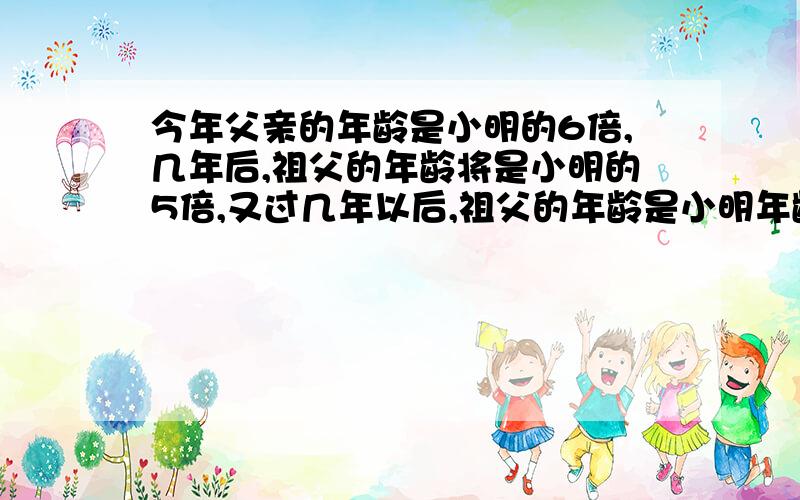 今年父亲的年龄是小明的6倍,几年后,祖父的年龄将是小明的5倍,又过几年以后,祖父的年龄是小明年龄的4倍小明今年多少岁?请列出详细的计算过程,谢谢