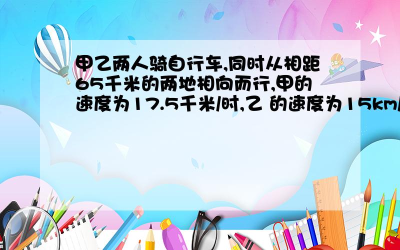 甲乙两人骑自行车,同时从相距65千米的两地相向而行,甲的速度为17.5千米/时,乙 的速度为15km/h.经过几小时甲、乙两人相距32..5千米