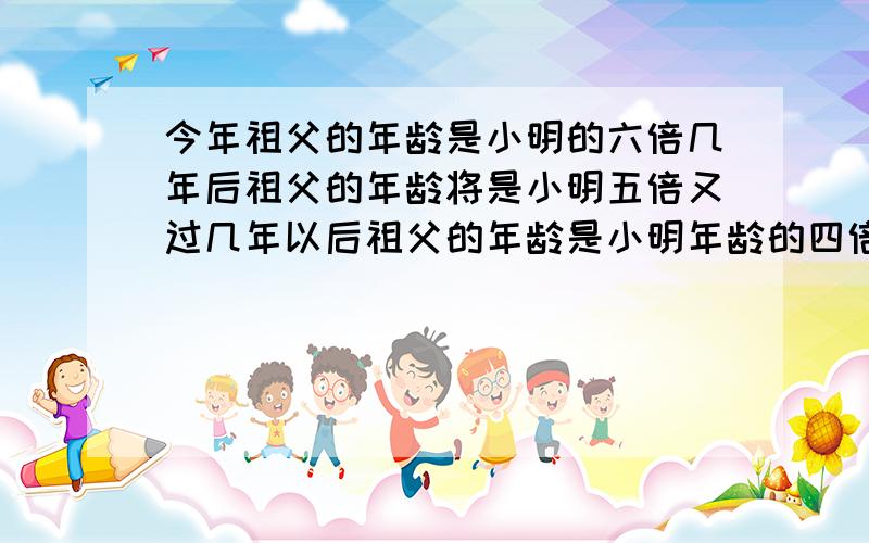 今年祖父的年龄是小明的六倍几年后祖父的年龄将是小明五倍又过几年以后祖父的年龄是小明年龄的四倍问祖...今年祖父的年龄是小明的六倍几年后祖父的年龄将是小明五倍又过几年以后祖