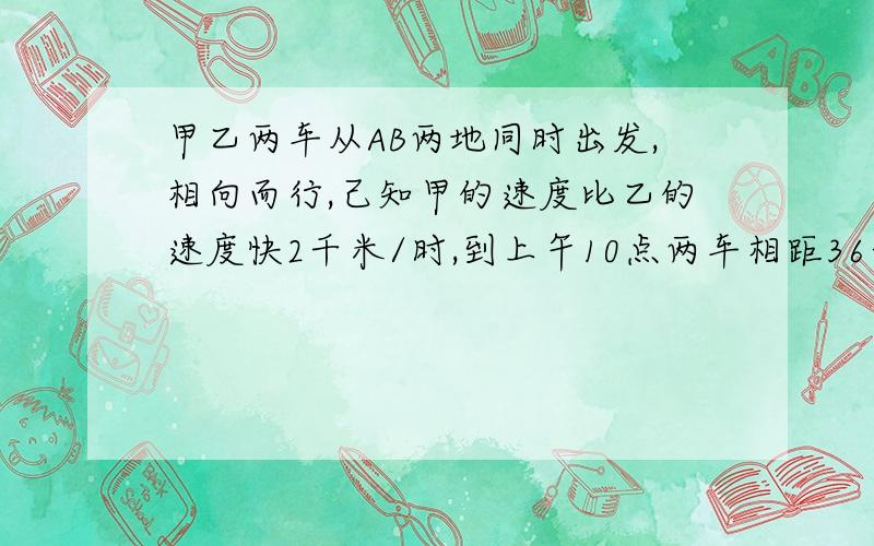 甲乙两车从AB两地同时出发,相向而行,己知甲的速度比乙的速度快2千米/时,到上午10点两车相距36千米,甲乙两车从AB两地在上午8时同时出发，相向而行，己知甲的速度比乙的速度快2千米/时，