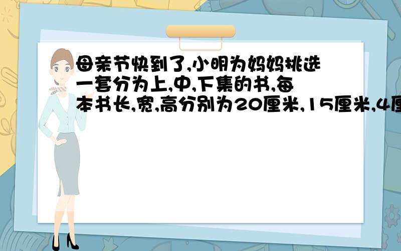 母亲节快到了,小明为妈妈挑选一套分为上,中,下集的书,每本书长,宽,高分别为20厘米,15厘米,4厘米.小明想设计一种最节约的包装方法,至少需要多少包装纸?急!谢谢大家了.