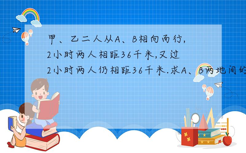 甲、乙二人从A、B相向而行,2小时两人相距36千米,又过2小时两人仍相距36千米.求A、B两地间的距离.