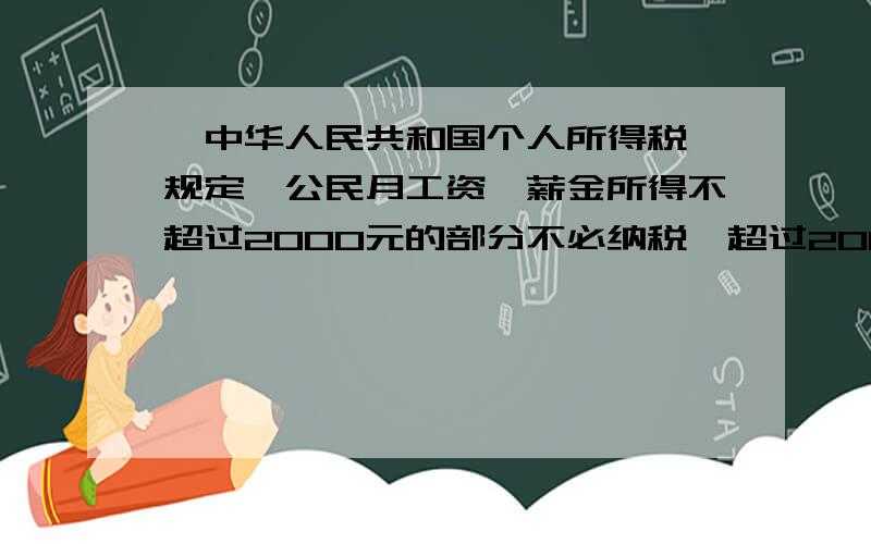 《中华人民共和国个人所得税》规定,公民月工资、薪金所得不超过2000元的部分不必纳税,超过2000元的部分为全月应纳税所得额,此项税款按下表计算：不超过500元的部分5%超过500元～2000元的