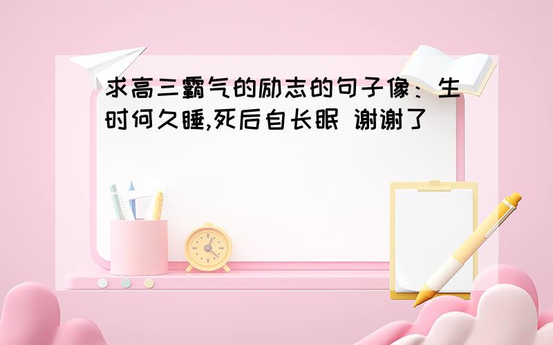 求高三霸气的励志的句子像：生时何久睡,死后自长眠 谢谢了