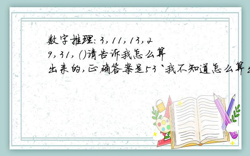 数字推理：3,11,13,29,31,（）请告诉我怎么算出来的,正确答案是53 `我不知道怎么算出来的!