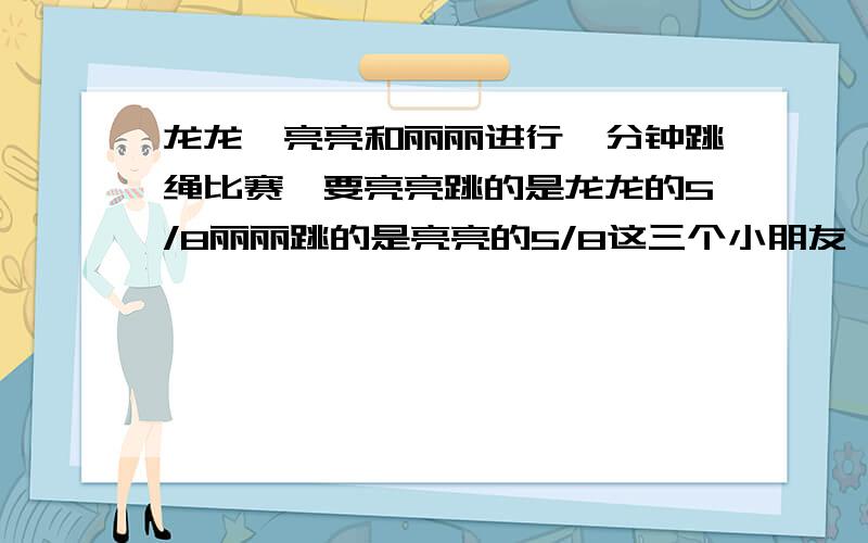 龙龙,亮亮和丽丽进行一分钟跳绳比赛,要亮亮跳的是龙龙的5/8丽丽跳的是亮亮的5/8这三个小朋友,谁能得冠军提示先假设龙龙跳绳的个数,