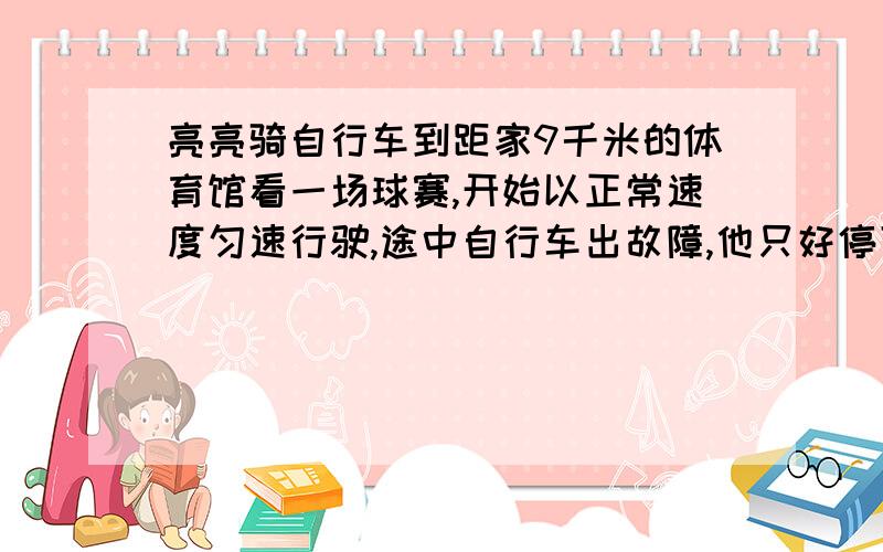 亮亮骑自行车到距家9千米的体育馆看一场球赛,开始以正常速度匀速行驶,途中自行车出故障,他只好停下来车修好后,他加速继续匀速赶往体育馆,4 3 倍,结果正好按预计时间（如果自行车不出