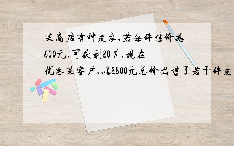 某商店有种皮衣,若每件售价为600元,可获利20％,现在优惠某客户,以2800元总价出售了若干件皮衣,而商家仍有12％的利润,问客户买了几件皮衣?