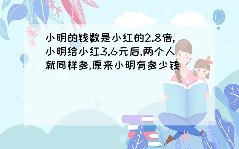 小明的钱数是小红的2.8倍,小明给小红3.6元后,两个人就同样多,原来小明有多少钱