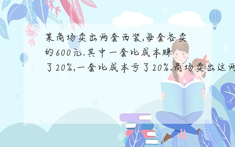 某商场卖出两套西装,每套各卖的600元.其中一套比成本赚了20%,一套比成本亏了20%.商场卖出这两套西装,是赚了还是赔了?赚了（或赔）了多元钱、怎么算的