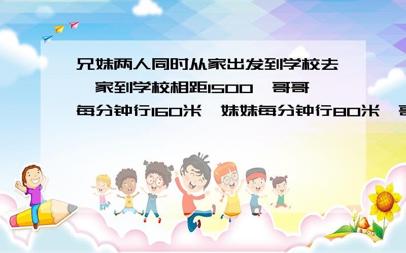 兄妹两人同时从家出发到学校去,家到学校相距1500,哥哥每分钟行160米,妹妹每分钟行80米,哥哥到校门口发现忘带语文书就立即返回,几分钟后两人相遇?相遇时哥哥一共行了多少米?答案是12.5分