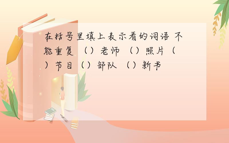 在括号里填上表示看的词语 不能重复 （）老师 （）照片（）节目（）部队 （）新书