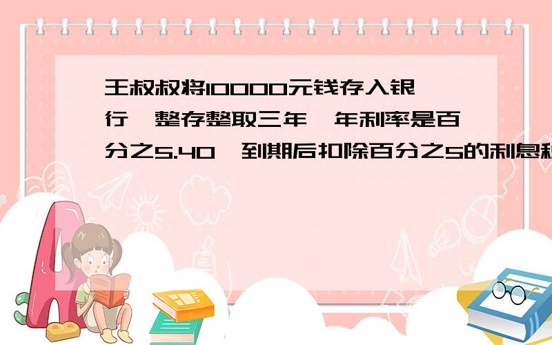 王叔叔将10000元钱存入银行,整存整取三年,年利率是百分之5.40,到期后扣除百分之5的利息税,接上面：王叔叔实得多少利息?只列式不计算