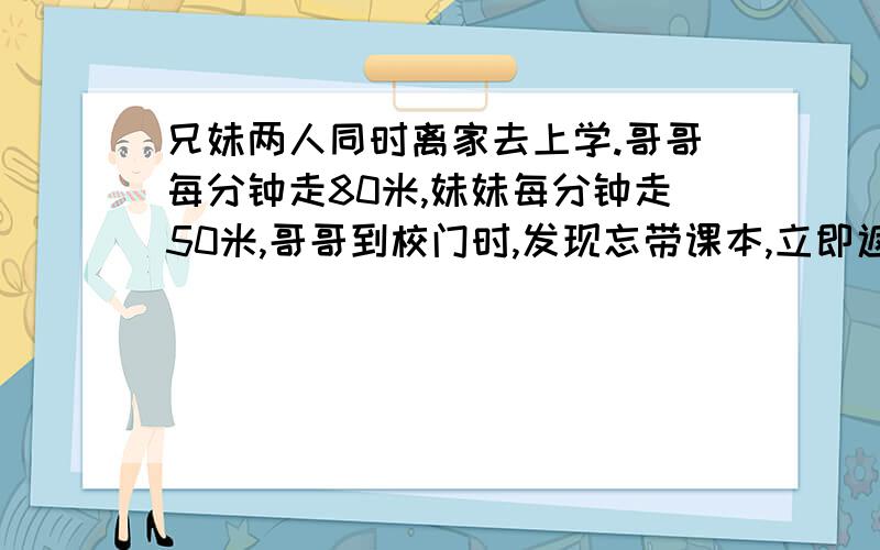 兄妹两人同时离家去上学.哥哥每分钟走80米,妹妹每分钟走50米,哥哥到校门时,发现忘带课本,立即返回家去拿,他在离家150米处遇到妹妹.他家离学校有多远?