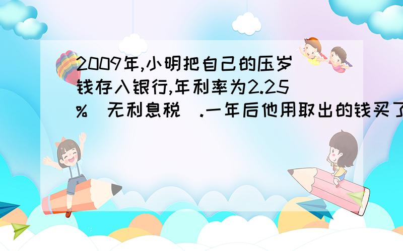 2009年,小明把自己的压岁钱存入银行,年利率为2.25%（无利息税）.一年后他用取出的钱买了一个价值359元随身听,还剩下50元,则小明2009年共存入银行（ ）元?