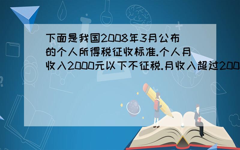 下面是我国2008年3月公布的个人所得税征收标准.个人月收入2000元以下不征税.月收入超过2000元,超过部分按下面的标准征税.不超过500元的5％超过500元～2000元的部分10％超过2000元～5000元的部