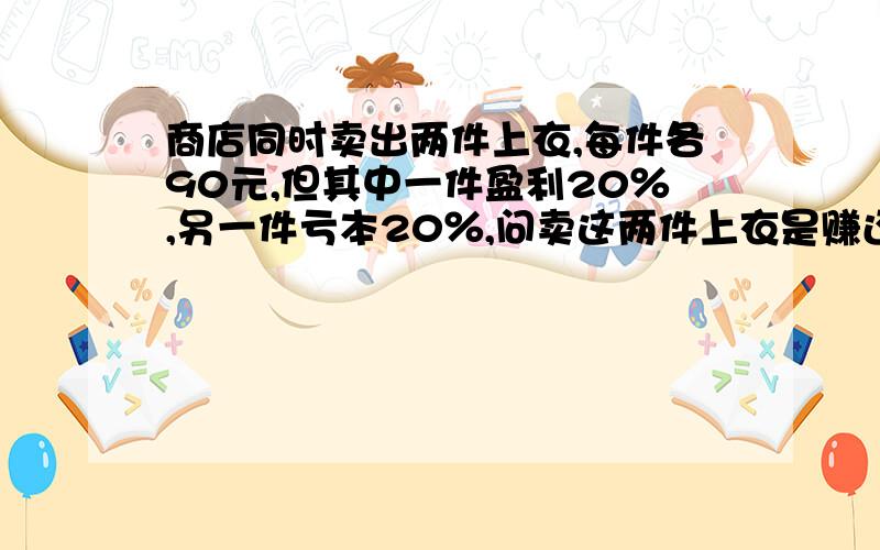 商店同时卖出两件上衣,每件各90元,但其中一件盈利20％,另一件亏本20％,问卖这两件上衣是赚还是赔?